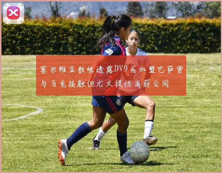 塞尔维亚教练透露DV9或加盟巴萨曾与马竞接触但尤文提供高薪合同