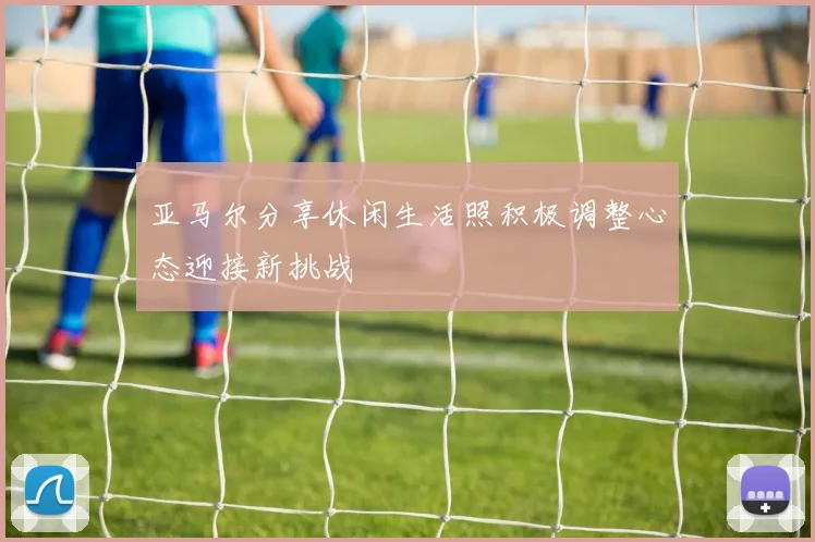 亚马尔分享休闲生活照积极调整心态迎接新挑战