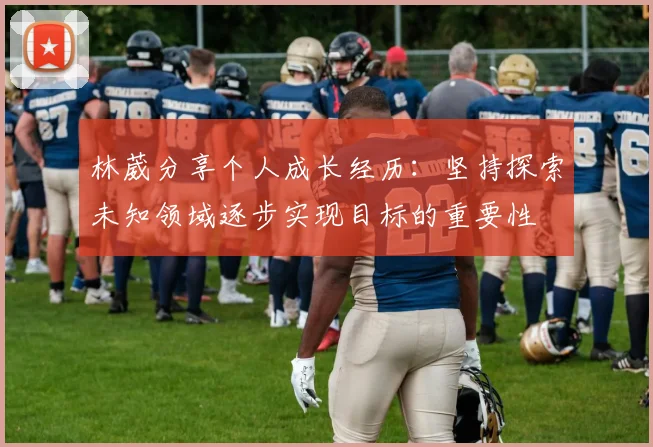 林葳分享个人成长经历：坚持探索未知领域逐步实现目标的重要性