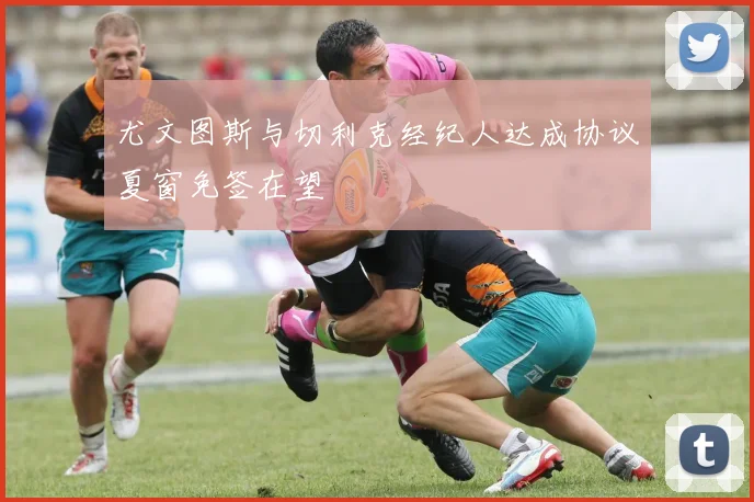 尤文图斯与切利克经纪人达成协议夏窗免签在望