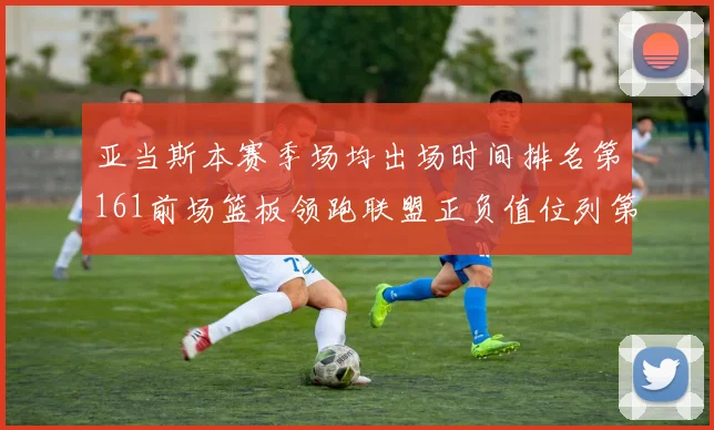 亚当斯本赛季场均出场时间排名第161前场篮板领跑联盟正负值位列第六