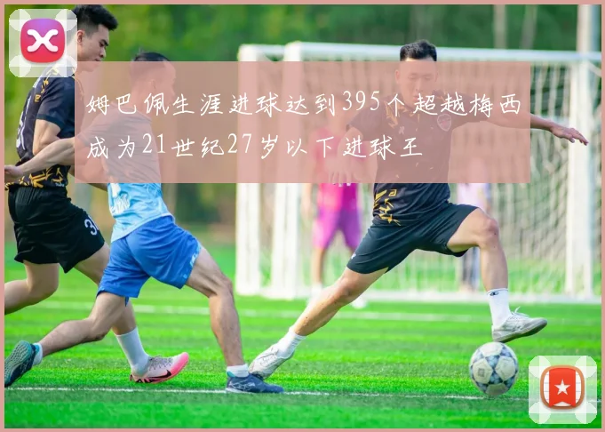 姆巴佩生涯进球达到395个超越梅西成为21世纪27岁以下进球王