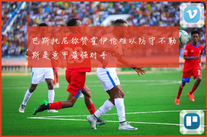 巴斯托尼称赞霍伊伦难以防守不勒斯是意甲最强对手