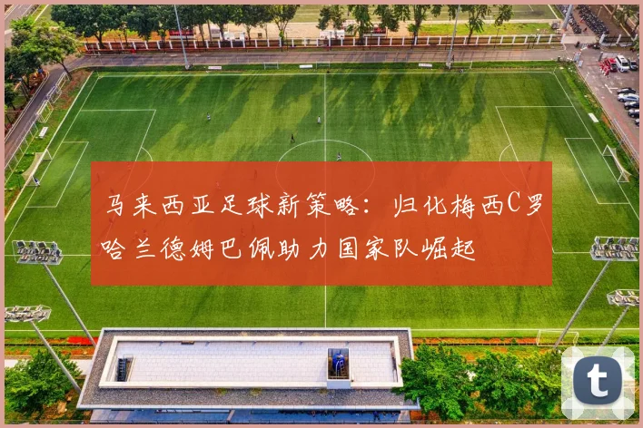 马来西亚足球新策略：归化梅西C罗哈兰德姆巴佩助力国家队崛起