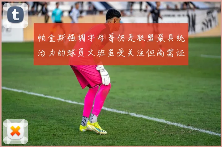 帕金斯强调字母哥仍是联盟最具统治力的球员文班虽受关注但尚需证明自己