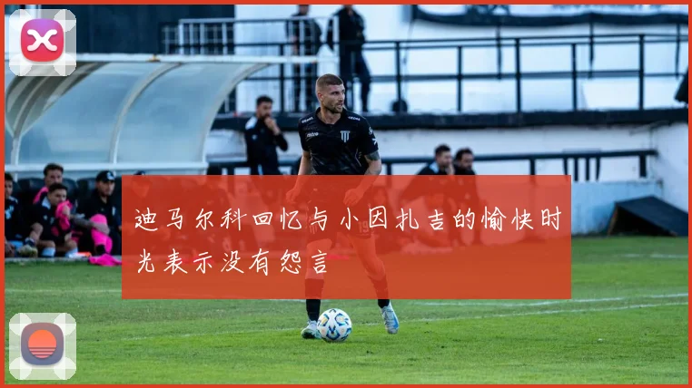 迪马尔科回忆与小因扎吉的愉快时光表示没有怨言