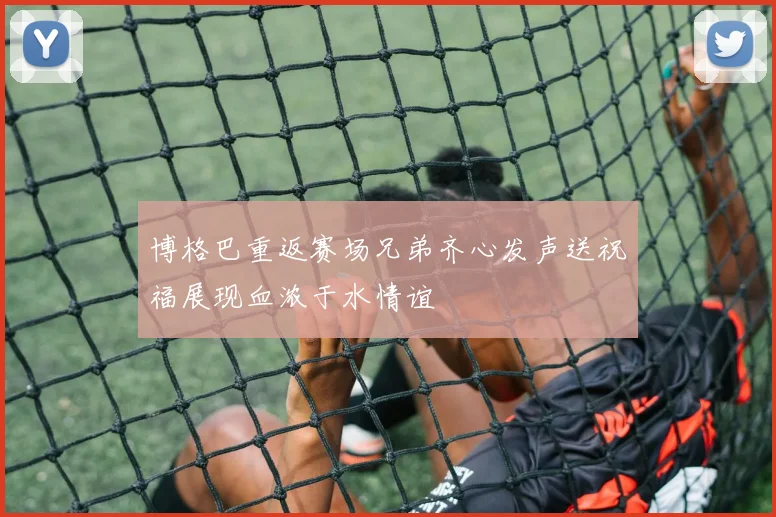 博格巴重返赛场兄弟齐心发声送祝福展现血浓于水情谊