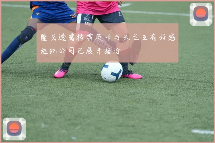 隆戈透露格雷茨卡与米兰互有好感经纪公司已展开接洽