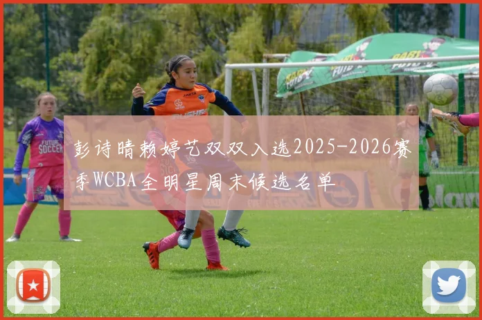 彭诗晴赖婷艺双双入选2025-2026赛季WCBA全明星周末候选名单