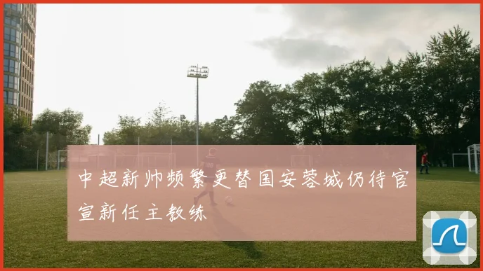 中超新帅频繁更替国安蓉城仍待官宣新任主教练
