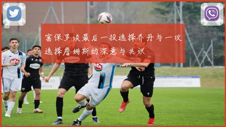 富保罗谈最后一投选择乔丹与一攻选择詹姆斯的深意与共识