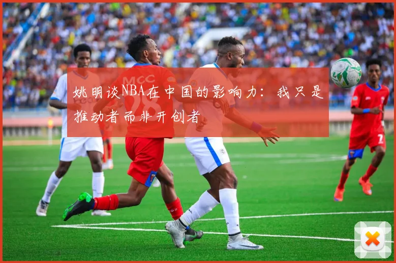 姚明谈NBA在中国的影响力：我只是推动者而非开创者