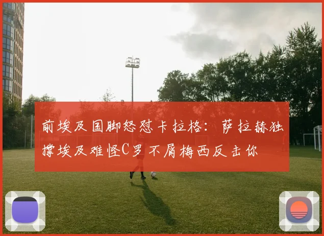 前埃及国脚怒怼卡拉格：萨拉赫独撑埃及难怪C罗不屑梅西反击你