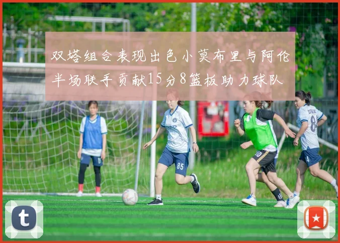 双塔组合表现出色小莫布里与阿伦半场联手贡献15分8篮板助力球队