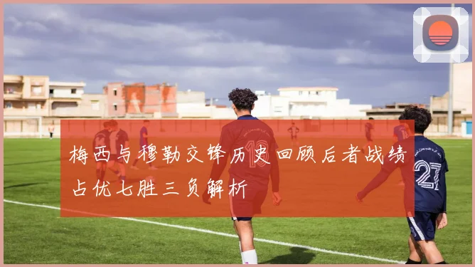 梅西与穆勒交锋历史回顾后者战绩占优七胜三负解析