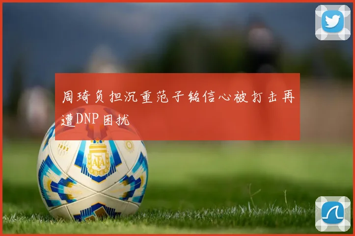 周琦负担沉重范子铭信心被打击再遭DNP困扰