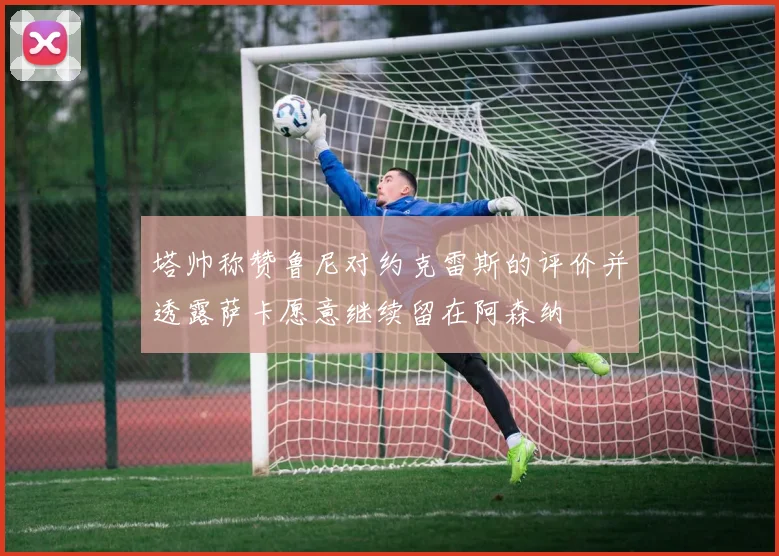 塔帅称赞鲁尼对约克雷斯的评价并透露萨卡愿意继续留在阿森纳