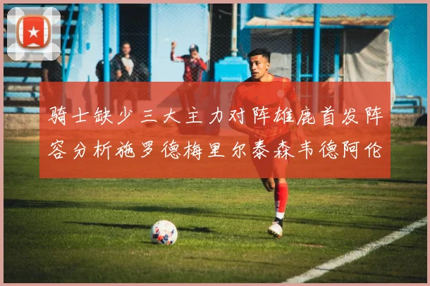 骑士缺少三大主力对阵雄鹿首发阵容分析施罗德梅里尔泰森韦德阿伦出战