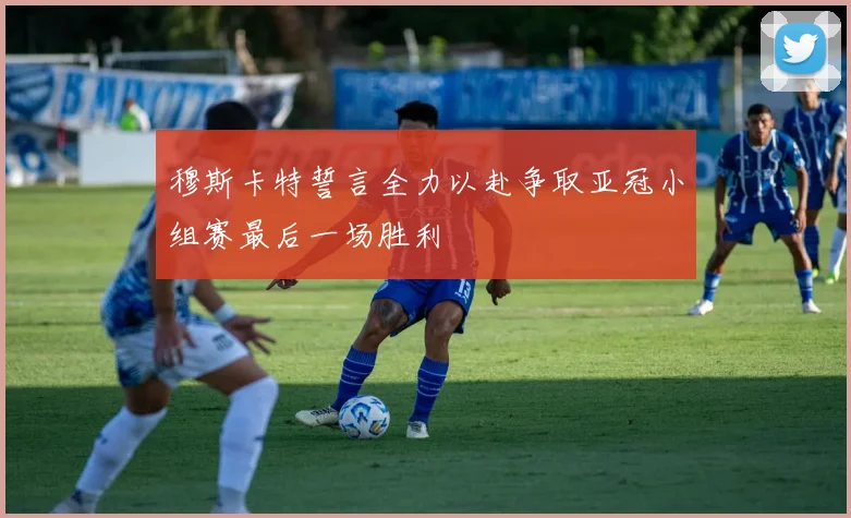 穆斯卡特誓言全力以赴争取亚冠小组赛最后一场胜利