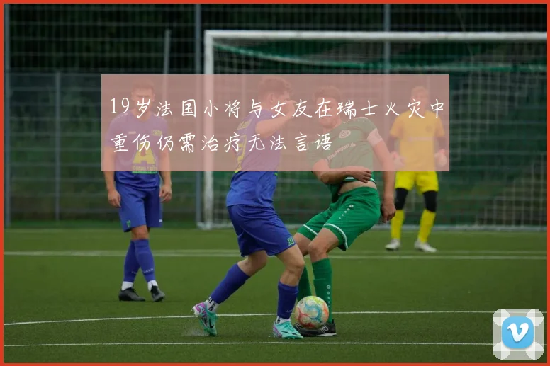 19岁法国小将与女友在瑞士火灾中重伤仍需治疗无法言语