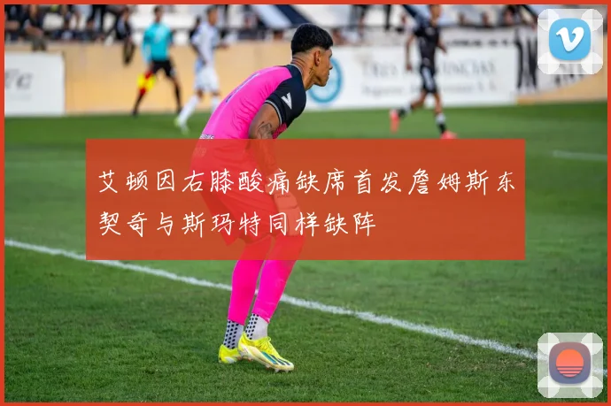艾顿因右膝酸痛缺席首发詹姆斯东契奇与斯玛特同样缺阵