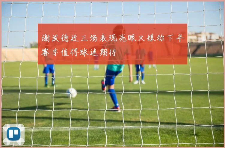 谢泼德近三场表现亮眼火媒称下半赛季值得球迷期待