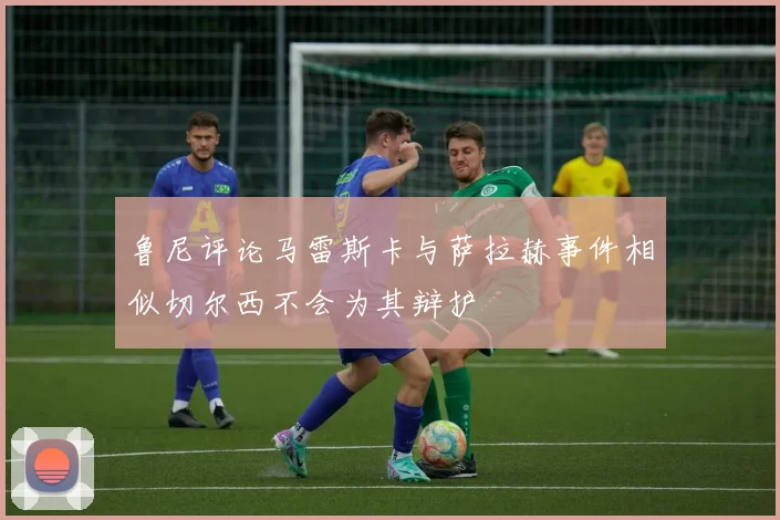 鲁尼评论马雷斯卡与萨拉赫事件相似切尔西不会为其辩护