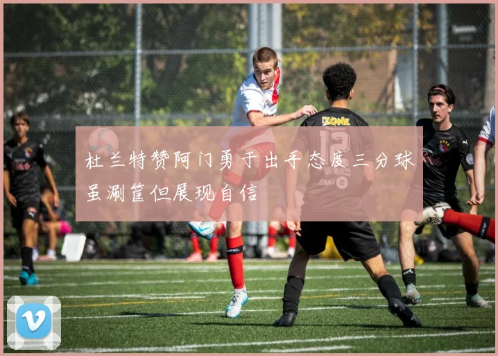 杜兰特赞阿门勇于出手态度三分球虽涮筐但展现自信