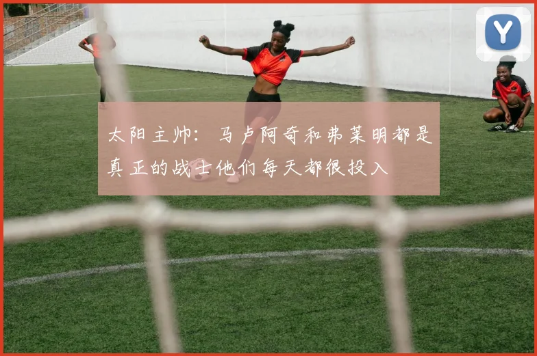 太阳主帅：马卢阿奇和弗莱明都是真正的战士他们每天都很投入