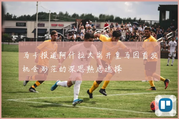 马卡报道阿什拉夫离开皇马因首发机会渺茫的深思熟虑选择
