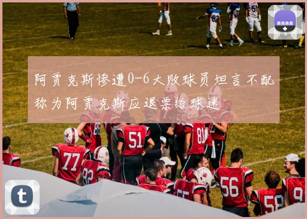 阿贾克斯惨遭0-6大败球员坦言不配称为阿贾克斯应退票给球迷