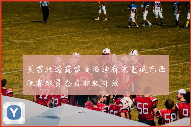 莫雷托透露雷南洛迪有意重返巴西联赛球员态度积极开放