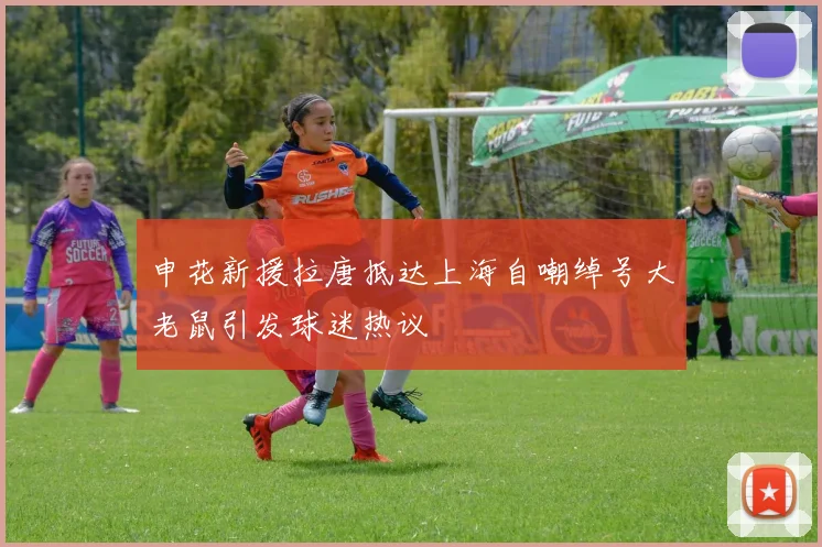 申花新援拉唐抵达上海自嘲绰号大老鼠引发球迷热议