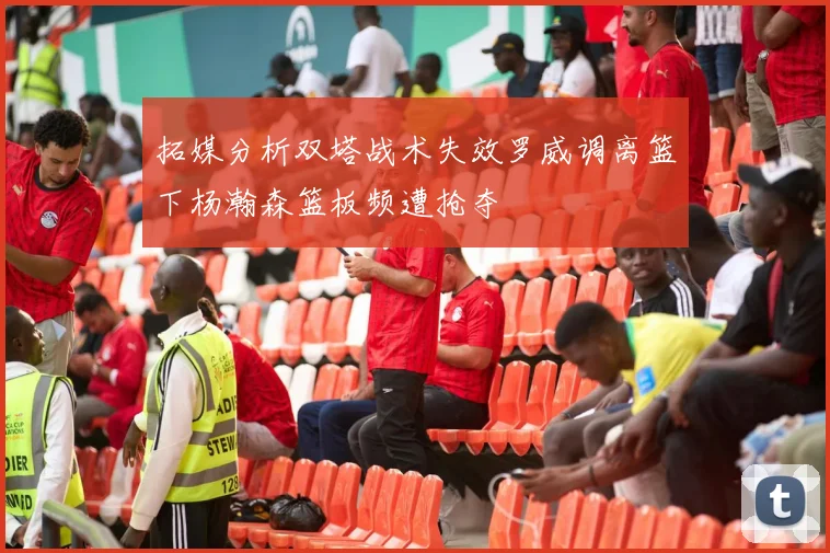 拓媒分析双塔战术失效罗威调离篮下杨瀚森篮板频遭抢夺