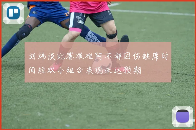 刘炜谈比赛艰难阿不都因伤缺席时间短双小组合表现未达预期