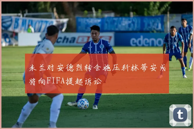 米兰对安德烈转会施压科林蒂安或将向FIFA提起诉讼