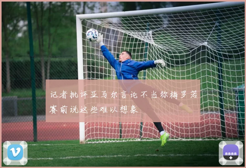 记者批评亚马尔言论不当称梅罗若赛前说这些难以想象