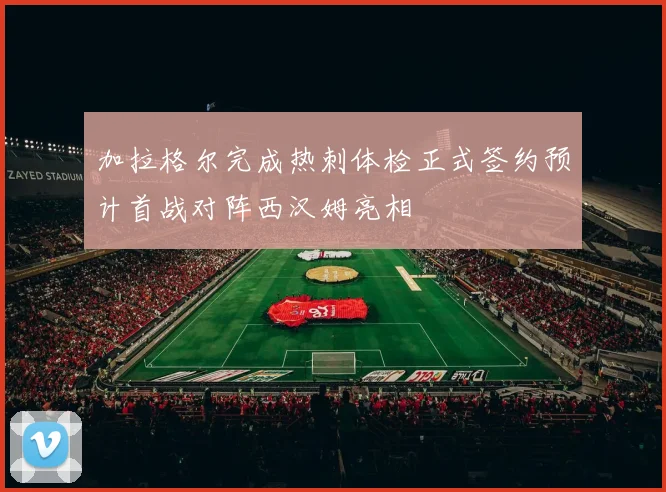 加拉格尔完成热刺体检正式签约预计首战对阵西汉姆亮相